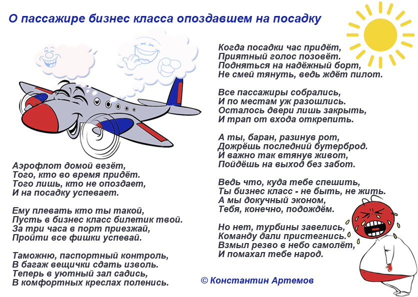 Аэрофлот домой везёт,
Того, кто во время придёт.
Того лишь, кто не опоздает,
И на посадку успевает.

Ему плевать кто ты такой,
Пусть в бизнес класс билетик твой.
За три часа в порт приезжай,
Пройти все фишки успевай.

Таможню, паспортный контроль,
В багаж вещички сдать изволь.
Теперь в уютный зал садись,
В комфортных креслах поленись.

Когда посадки час придёт,
Приятный голос позовёт.
Подняться на надёжный борт,
Не смей тянуть, ведь ждёт пилот.

Все пассажиры собрались,
И по местам уж разошлись.
Осталось двери лишь закрыть,
И трап от входа открепить.

А ты, баран, разинув рот,
Дожрёшь последний бутерброд.
И важно так втянув живот,
Пойдёшь на выход без забот.

Ведь что, куда тебе спешить,
Ты бизнес класс - не быть, не жить.
А мы докучный эконом,
Тебя, конечно, подождём.

Но нет, турбины завелись,
Команду дали пристегнись.
Взмыл резво в небо самолёт,
И помахал тебе народ.