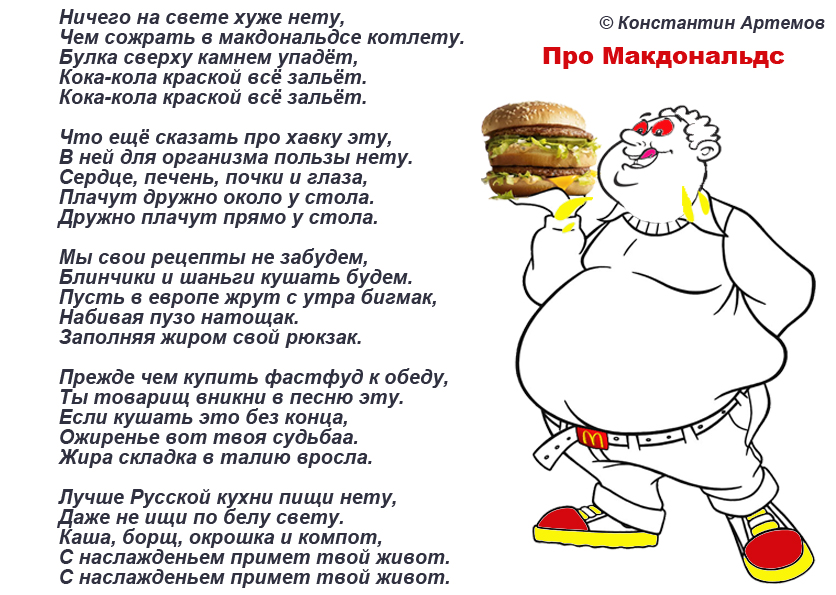 Ничего на свете хуже нету,
Чем сожрать в макдональдсе котлету.
Булка сверху камнем упадёт,
Кока-кола краской всё зальёт.
Кока-кола краской всё зальёт.

Что ещё сказать про хавку эту,
В ней для организма пользы нету.
Сердце, печень, почки и глаза,
Плачут дружно около у стола.
Дружно плачут прямо у стола.

Мы свои рецепты не забудем,
Блинчики и шаньги кушать будем.
Пусть в европе жрут с утра бикмак,
Набивая пузо натощак.
Заполняя жиром свой рюкзак.

Прежде чем купить фастфуд к обеду,
Ты товарищ вникни в песню эту.
Если кушать это без конца,
Ожирение вот твоя судьба.
Жира складки где была мышца