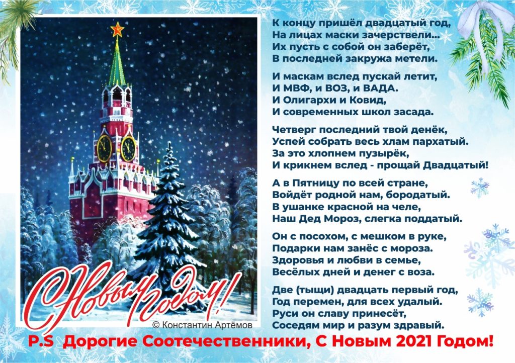 К концу пришёл двадцатый год,
На лицах маски зачерствели...
Их пусть с собой он заберёт,
В последней закружа метели.

И маскам вслед пускай летит,
И МВФ, и ВОЗ, и ВАДА.
И Олигархи и Ковид,
И современных школ засада.

Четверг последний твой денёк,
Успей собрать весь хлам пархатый.
За это хлопнем пузырёк,
И крикнем вслед - прощай Двадцатый!

А в Пятницу по всей стране,
Войдёт родной нам, бородатый.
В ушанке красной на челе,
Наш Дед Мороз, слегка поддатый.

Он с посохом, с мешком в руке,
Подарки нам занёс с мороза.
Здоровья и любви в семье,
Весёлых дней и денег с воза.

Две (тыщи) двадцать первый год,
Год перемен, для всех удалый.
Руси он славу принесёт,
Соседям мир и разум здравый.

P.S
Дорогие Соотечественники,
С Новым 2021 Годом!