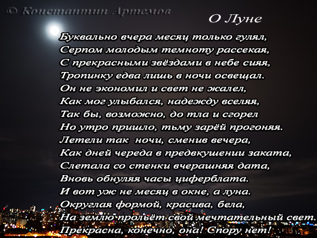 Буквально вчера месяц только гулял, 
Серпом молодым темноту рассекая,
С прекрасными звёздами в небе сияя, 
Тропинку едва лишь в ночи освещал.
Он не экономил и свет не жалел,
Как мог улыбался, надежду вселяя,
Так бы, возможно, до тла и сгорел
Но утро пришло, тьму зарёй прогоняя.
Летели так  ночи, сменив вечера, 
Как дней череда в предвкушении заката, 
Слетала со стенки вчерашняя дата, 
Вновь обнуляя часы циферблата. 
И вот уж не месяц в окне, а луна. 
Округлая формой, красива, бела,
На землю прольёт свой мечтательный свет. 
Прекрасна, конечно, она! Спору нет!