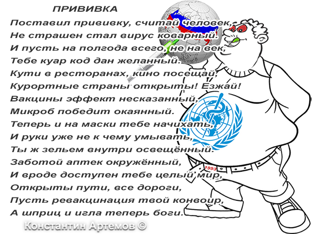 Поставил прививку, считай человек,
Не страшен стал вирус коварный.
И пусть на полгода всего, не на век,
Тебе куар код дан желанный.
Кути в ресторанах, кино посещай,
Курортные страны открыты! Езжай!
Вакцины эффект несказанный,
Микроб победит окаянный.
Теперь и на маски тебе начихать,
И руки уже не к чему умывать,
Ты ж зельем внутри освещённый.
Заботой аптек окружённый,
И вроде доступен тебе целый мир,
Открыты пути, все дороги,
Пусть ревакцинация твой конвоир,
А шприц и игла теперь боги.