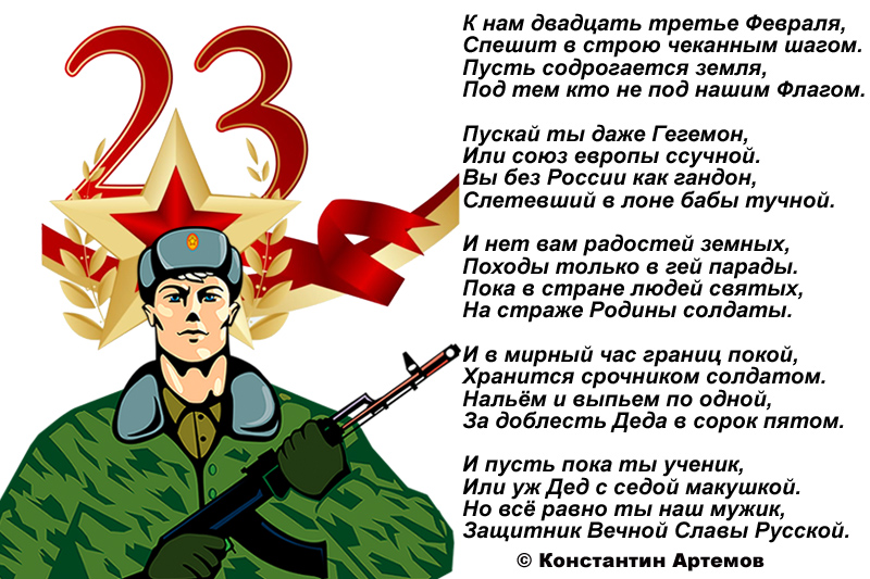 К нам двадцать третье Февраля,
Спешит в строю чеканным шагом.
Пусть содрогается земля,
Под тем кто не под нашим Флагом.

Пускай ты даже Гегемон,
Или союз европы ссучной.
Вы без России как гандон,
Слетевший в лоне бабы тучной.

И нет вам радостей земных,
Походы только в гей парады.
Пока в стране людей святых,
На страже Родины солдаты.

И в мирный час границ покой,
Хранится срочником солдатом.
Нальём и выпьем по одной,
За доблесть Деда в сорок пятом. 

И пусть пока ты ученик,
Или уж Дед с седой макушкой.
Но всё равно ты наш мужик,
Защитник Вечной Славы Русской.