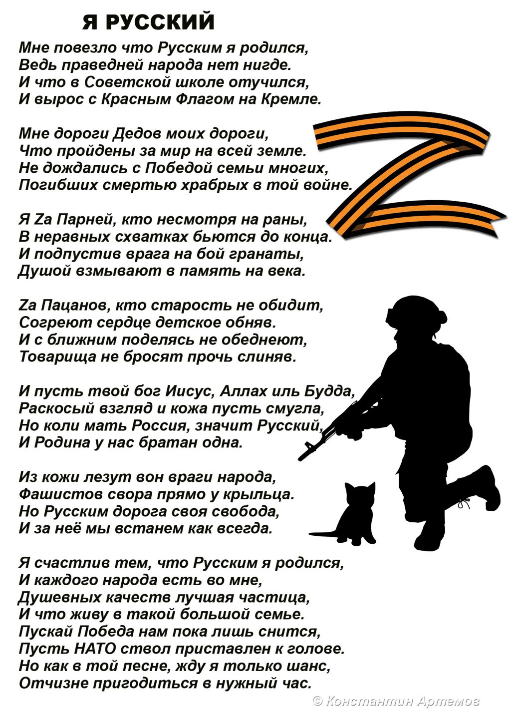 Мне повезло что Русским я родился,
Ведь праведней народа нет нигде.
И что в Советской школе отучился,
И вырос с Красным Флагом на Кремле.
 
Мне дороги Дедов моих дороги,
Что пройдены за мир на всей земле.
Не дождались с Победой семьи многих,
Погибших смертью храбрых в той войне.
 
Я Zа Парней, кто несмотря на раны,
В неравных схватках бьются до конца.
И подпустив врага на бой гранаты,
Душой взмывают в память на века.
 
Zа Пацанов, кто старость не обидит,
Согреют сердце детское обняв.
И с ближним поделясь не обеднеют,
Товарища не бросят прочь слиняв.
 
И пусть твой бог Иисус, Аллах иль Будда,
Раскосый взгляд и кожа пусть смугла,
Но коли мать Россия, значит Русский, 
И Родина у нас братан одна. 
 
Из кожи лезут вон враги народа, 
Фашистов свора прямо у крыльца.
Но Русским дорога своя свобода,
И за неё мы встанем как всегда.

Я счастлив тем, что Русским я родился,
И каждого народа есть во мне, 
Душевных качеств лучшая частица,
И что живу в такой большой семье.
Пускай Победа нам пока лишь снится,
Пусть НАТО ствол приставлен к голове.
Но как в той песне, жду я только шанс,
Отчизне пригодиться в нужный час.