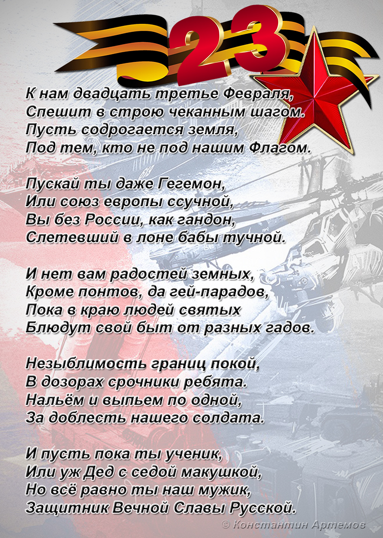 К нам двадцать третье Февраля,
Спешит в строю чеканным шагом.
Пусть содрогается земля,
Под тем, кто не под нашим Флагом. 

Пускай ты даже Гегемон, 
Или союз европы ссучной, 
Вы без России, как гандон,
Слетевший в лоне бабы тучной.

И нет вам радостей земных, 
Кроме понтов, да гей-парадов, 
Пока в краю людей святых 
Блюдут свой быт от разных гадов.  

Незыблемость границ покой,
В дозорах срочники ребята. 
Нальём и выпьем по одной, 
За доблесть нашего солдата. 

И пусть пока ты ученик,
Или уж Дед с седой макушкой, 
Но всё равно ты наш мужик,
Защитник Вечной Славы Русской.